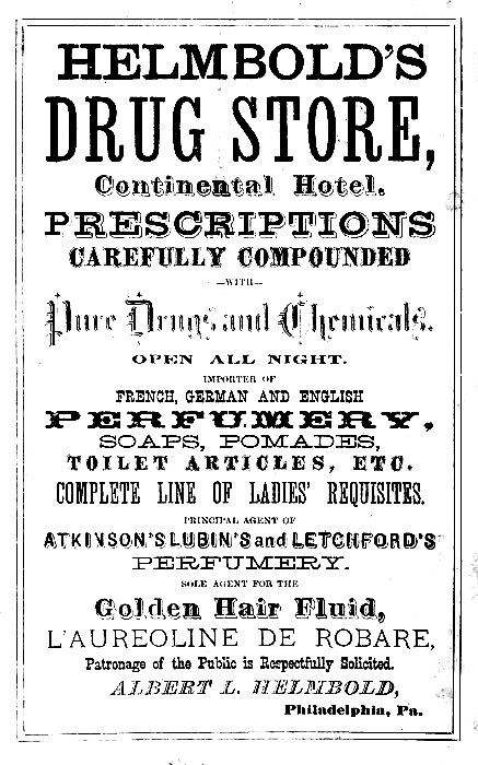 HELMBOLD'S
DRUG STORE,
Continental Hotel.

PRESCRIPTIONS
CAREFULLY COMPOUNDED
--WITH--
Pure Drugs and Chemicals.

OPEN ALL NIGHT.

IMPORTER OF
FRENCH, GERMAN AND ENGLISH
PERFUMERY,
SOAPS, POMADES,
TOILET ARTICLES, ETC.

COMPLETE LINE OF LADIES' REQUISITES.

PRINCIPAL AGENT OF
ATKINSON'S LUBIN'S and LETCHFORD'S
PERFUMERY.

SOLE AGENT FOR THE
Golden Hair Fluid,
L'AUREOLINE DE ROBARE,
Patronage of the Public is Respectfully Solicited.

ALBERT L. HELMBOLD,
Philadelphia, Pa.