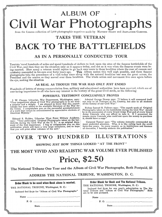 ALBUM OF
Civil War Photographs
from the famous collection of 7,000 photographic negatives
made by MATHEW BRADY and ALEXANDER GARDNER.
TAKES THE VETERAN
BACK TO THE BATTLEFIELDS
AS IN A PERSONALLY CONDUCTED TOUR

Tourists travel hundreds of miles and spend hundreds of dollars to look
upon the sites of the famous battlefields of the Civil War, and then
they see the situation only as it appears today, and not as it was when
the famous events were being enacted. How many a veteran would rejoice
to go back once more to those localities where the roar of cannon and
musketry resounded in his ears over forty years ago. =This= Album makes
this well nigh possible, and these famous photographs take the
precedence of a visit today since along with the natural localities one
sees the great actors, the President and the armies as they moved over
these localities. The whole action and movement live once again before
the eye, making the situation

AS REAL AS THOUGH THE WAR HAD ONLY JUST ENDED

Hundreds of letters of strong commendation from military and educational
authorities have been received, which are of convincing importance to
all who have any interest in the history of the great Civil strife, as
the following

POWERFUL TESTIMONY CONCLUSIVELY PROVES

J. W. Cheney, Librarian, War Department, Washington, says: "Your
magnificent album of Civil War photographs is to me both a surprise and
a delight. I am pleased to know that this superb volume has been added
to the available literature of the War for the Union. I congratulate you
on the successful accomplishment of a work that cannot be overestimated
by appreciative students of American History."

Edward S. Holden, Librarian West Point Military Academy, says: "Your
publication 'Original Photographs taken on the battlefields during the
Civil War of the U. S.,' is an original document of the first
importance. I beg to congratulate you on this publication which will
have a very large usefulness, and to hope that you will print other
volumes of the sort."

Admiral George Dewey says: "I believe it will commend itself not only to
all Veterans of the Country, but also to all students of the history of
our Civil War."

Bishop Samuel R. Fallows says: "The superb work of 'Original Photographs
taken on the battlefields during the Civil War' should be in the
possession of every Grand Army Post and of every Grand Army Comrade who
can afford to take it. If I possessed the means, every Comrade who could
not spare the money to purchase it, should have a copy."

Corporal Tanner says: "The volume instantly commanded my most undivided
attention. Why, it is like rolling back the scroll forty-five years. In
every respect, as to faithfulness and fineness of execution, I heartily
endorse the publication."

OVER TWO HUNDRED ILLUSTRATIONS
SHOWING JUST HOW THINGS LOOKED "AT THE FRONT"
THE MOST VIVID AND REALISTIC WAR VOLUME EVER PUBLISHED
Price, $2.50
The National Tribune One Year and the Album of Civil War
Photographs, Both Postpaid, $3
ADDRESS THE NATIONAL TRIBUNE, WASHINGTON, D. C.

Order Blank to be used when Book alone is wanted.
THE NATIONAL TRIBUNE, Washington, D. C.:
Inclosed find $2.50 for "Album of Civil War Photographs."
Name ...................................................
P. O. ..................................................
State ..................................................

Order Blank for Book and The National Tribune.
THE NATIONAL TRIBUNE, Washington, D. C.:
Inclosed find $3.00 for one year's subscription to The National Tribune
and "Album of Civil War Photographs." Both are to be sent postpaid.
Name ...................................................
P. O. ..................................................
State ..................................................