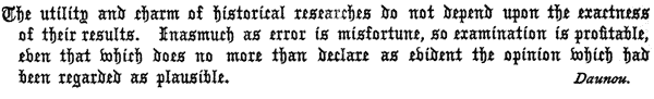 The utility and charm of historical researches do not depend upon the exactness
of their results. Inasmuch as error is misfortune, so examination is profitable,
even that which does no more than declare as evident the opinion which had
been regarded as plausible.

Daunou.