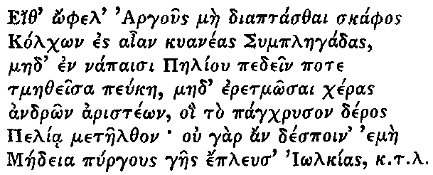 Greek (transliterated): Eith _ophel Argous mae diaptasthai skaphos
  Kolch_on es aian kuaneas Symplaegadas,
  maed en napaisi Paeliou pedein pote
  tmaetheisa peukae, maed eretm_osai cheras
  andr_on ariste_on, oi to pagchryson deros
  Pelia metaelthon ou gar an despoin emae
  Maedeia pyrgous gaes epleus I_olkias k.t.l.